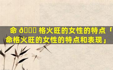 命 🍁 格火旺的女性的特点「命格火旺的女性的特点和表现」